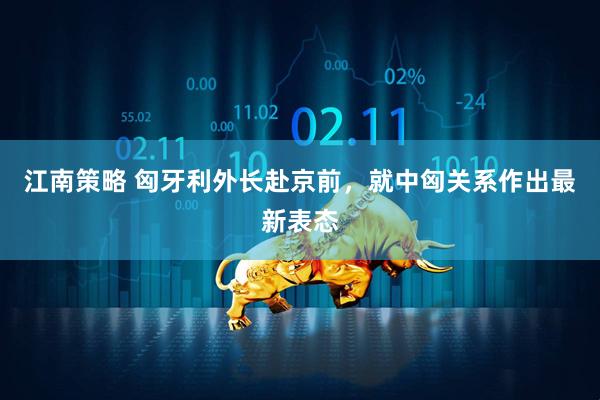 江南策略 匈牙利外长赴京前，就中匈关系作出最新表态