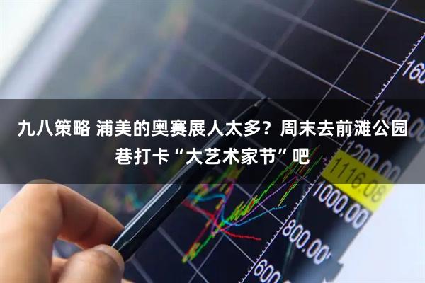 九八策略 浦美的奥赛展人太多？周末去前滩公园巷打卡“大艺术家节”吧