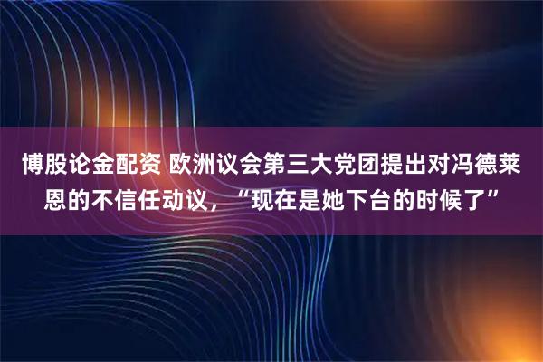 博股论金配资 欧洲议会第三大党团提出对冯德莱恩的不信任动议，“现在是她下台的时候了”