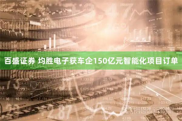 百盛证券 均胜电子获车企150亿元智能化项目订单