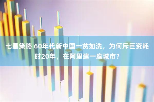 七星策略 60年代新中国一贫如洗，为何斥巨资耗时20年，在阿里建一座城市？