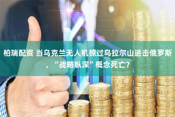 柏瑞配资 当乌克兰无人机掠过乌拉尔山进击俄罗斯，“战略纵深”概念死亡？