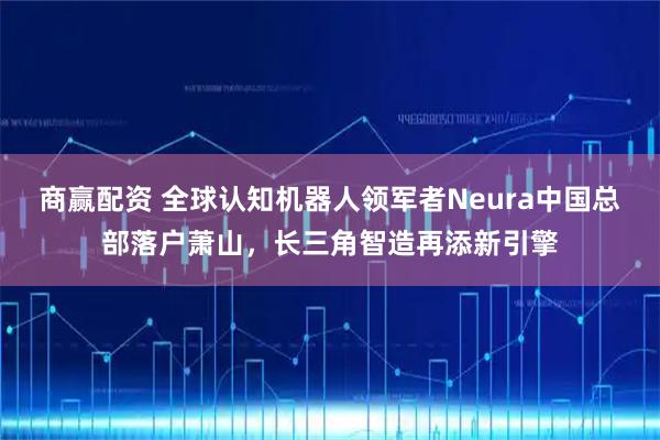商赢配资 全球认知机器人领军者Neura中国总部落户萧山，长三角智造再添新引擎