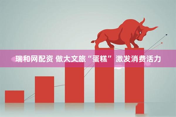 瑞和网配资 做大文旅“蛋糕” 激发消费活力