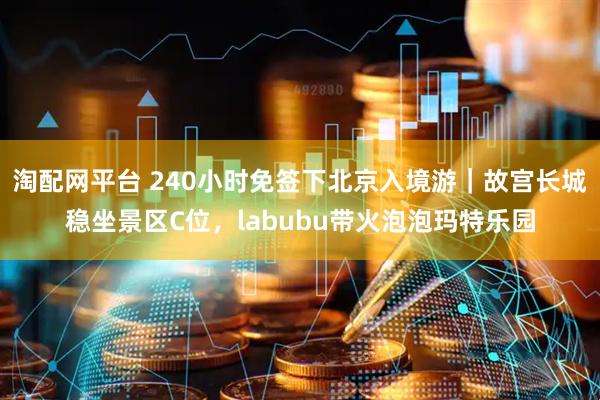 淘配网平台 240小时免签下北京入境游｜故宫长城稳坐景区C位，labubu带火泡泡玛特乐园